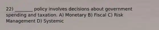 22) ________ policy involves decisions about government spending and taxation. A) Monetary B) Fiscal C) Risk Management D) Systemic