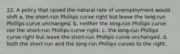 22. A policy that raised the natural rate of unemployment would shift a. the short-run Phillips curve right but leave the long-run Phillips curve unchanged. b. neither the long-run Phillips curve nor the short-run Phillips curve right. c. the long-run Phillips curve right but leave the short-run Phillips curve unchanged. d. both the short-run and the long-run Phillips curves to the right.