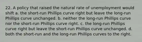 22. A policy that raised the natural rate of unemployment would shift a. the short-run Phillips curve right but leave the long-run Phillips curve unchanged. b. neither the long-run Phillips curve nor the short-run Phillips curve right. c. the long-run Phillips curve right but leave the short-run Phillips curve unchanged. d. both the short-run and the long-run Phillips curves to the right.