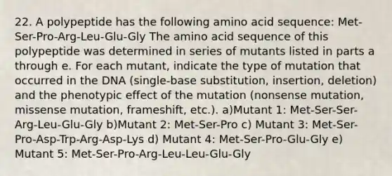 22. A polypeptide has the following amino acid sequence: Met-Ser-Pro-Arg-Leu-Glu-Gly The amino acid sequence of this polypeptide was determined in series of mutants listed in parts a through e. For each mutant, indicate the type of mutation that occurred in the DNA (single-base substitution, insertion, deletion) and the phenotypic effect of the mutation (nonsense mutation, missense mutation, frameshift, etc.). a)Mutant 1: Met-Ser-Ser-Arg-Leu-Glu-Gly b)Mutant 2: Met-Ser-Pro c) Mutant 3: Met-Ser-Pro-Asp-Trp-Arg-Asp-Lys d) Mutant 4: Met-Ser-Pro-Glu-Gly e) Mutant 5: Met-Ser-Pro-Arg-Leu-Leu-Glu-Gly