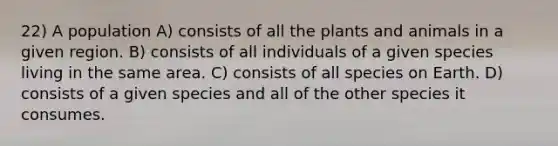 22) A population A) consists of all the plants and animals in a given region. B) consists of all individuals of a given species living in the same area. C) consists of all species on Earth. D) consists of a given species and all of the other species it consumes.