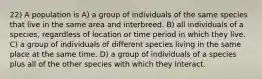 22) A population is A) a group of individuals of the same species that live in the same area and interbreed. B) all individuals of a species, regardless of location or time period in which they live. C) a group of individuals of different species living in the same place at the same time. D) a group of individuals of a species plus all of the other species with which they interact.