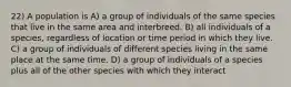 22) A population is A) a group of individuals of the same species that live in the same area and interbreed. B) all individuals of a species, regardless of location or time period in which they live. C) a group of individuals of different species living in the same place at the same time. D) a group of individuals of a species plus all of the other species with which they interact