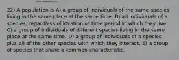 22) A population is A) a group of individuals of the same species living in the same place at the same time. B) all individuals of a species, regardless of location or time period in which they live. C) a group of individuals of different species living in the same place at the same time. D) a group of individuals of a species plus all of the other species with which they interact. E) a group of species that share a common characteristic.