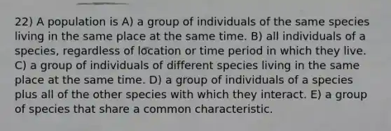 22) A population is A) a group of individuals of the same species living in the same place at the same time. B) all individuals of a species, regardless of location or time period in which they live. C) a group of individuals of different species living in the same place at the same time. D) a group of individuals of a species plus all of the other species with which they interact. E) a group of species that share a common characteristic.