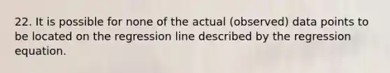 22. It is possible for none of the actual (observed) data points to be located on the regression line described by the regression equation.