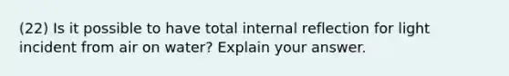 (22) Is it possible to have total internal reflection for light incident from air on water? Explain your answer.