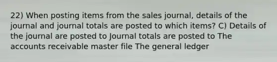 22) When posting items from the sales journal, details of the journal and journal totals are posted to which items? C) Details of the journal are posted to Journal totals are posted to The accounts receivable master file The general ledger