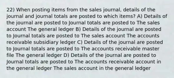 22) When posting items from the sales journal, details of the journal and journal totals are posted to which items? A) Details of the journal are posted to Journal totals are posted to The sales account <a href='https://www.questionai.com/knowledge/kdxbifuCZE-the-general-ledger' class='anchor-knowledge'>the general ledger</a> B) Details of the journal are posted to Journal totals are posted to The sales account The accounts receivable subsidiary ledger C) Details of the journal are posted to Journal totals are posted to The accounts receivable master file The general ledger D) Details of the journal are posted to Journal totals are posted to The accounts receivable account in the general ledger The sales account in the general ledger