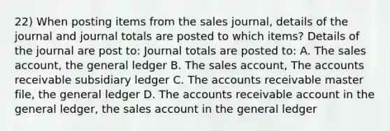 22) When posting items from the sales journal, details of the journal and journal totals are posted to which items? Details of the journal are post to: Journal totals are posted to: A. The sales account, the general ledger B. The sales account, The accounts receivable subsidiary ledger C. The accounts receivable master file, the general ledger D. The accounts receivable account in the general ledger, the sales account in the general ledger