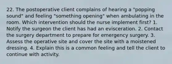 22. The postoperative client complains of hearing a "popping sound" and feeling "something opening" when ambulating in the room. Which intervention should the nurse implement first? 1. Notify the surgeon the client has had an evisceration. 2. Contact the surgery department to prepare for emergency surgery. 3. Assess the operative site and cover the site with a moistened dressing. 4. Explain this is a common feeling and tell the client to continue with activity.