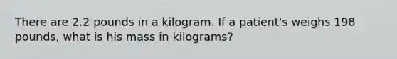 There are 2.2 pounds in a kilogram. If a patient's weighs 198 pounds, what is his mass in kilograms?