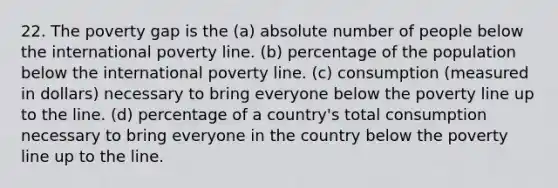 22. The poverty gap is the (a) absolute number of people below the international poverty line. (b) percentage of the population below the international poverty line. (c) consumption (measured in dollars) necessary to bring everyone below the poverty line up to the line. (d) percentage of a country's total consumption necessary to bring everyone in the country below the poverty line up to the line.