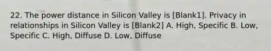 22. The power distance in Silicon Valley is [Blank1]. Privacy in relationships in Silicon Valley is [Blank2] A. High, Specific B. Low, Specific C. High, Diffuse D. Low, Diffuse