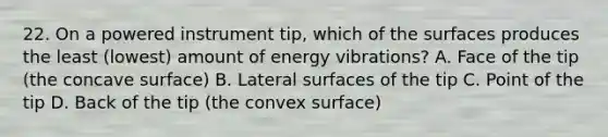 22. On a powered instrument tip, which of the surfaces produces the least (lowest) amount of energy vibrations? A. Face of the tip (the concave surface) B. Lateral surfaces of the tip C. Point of the tip D. Back of the tip (the convex surface)