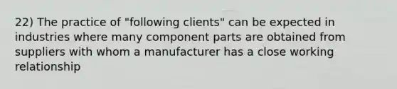 22) The practice of "following clients" can be expected in industries where many component parts are obtained from suppliers with whom a manufacturer has a close working relationship