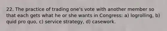 22. The practice of trading one's vote with another member so that each gets what he or she wants in Congress: a) logrolling, b) quid pro quo, c) service strategy, d) casework.