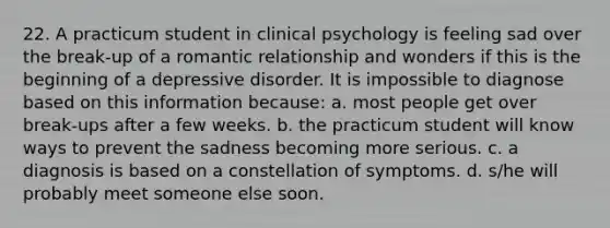 22. A practicum student in clinical psychology is feeling sad over the break-up of a romantic relationship and wonders if this is the beginning of a depressive disorder. It is impossible to diagnose based on this information because: a. most people get over break-ups after a few weeks. b. the practicum student will know ways to prevent the sadness becoming more serious. c. a diagnosis is based on a constellation of symptoms. d. s/he will probably meet someone else soon.