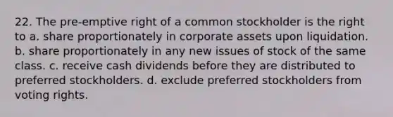 22. The pre-emptive right of a common stockholder is the right to a. share proportionately in corporate assets upon liquidation. b. share proportionately in any new issues of stock of the same class. c. receive cash dividends before they are distributed to preferred stockholders. d. exclude preferred stockholders from voting rights.