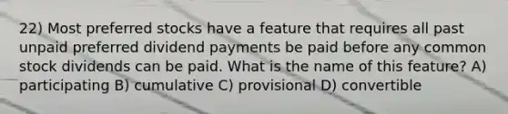 22) Most preferred stocks have a feature that requires all past unpaid preferred dividend payments be paid before any common stock dividends can be paid. What is the name of this feature? A) participating B) cumulative C) provisional D) convertible