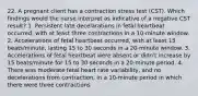 22. A pregnant client has a contraction stress test (CST). Which findings would the nurse interpret as indicative of a negative CST result? 1. Persistent late decelarations in fetal heartbeat occurred, with at least three contractions in a 10-minute window. 2. Accelerations of fetal heartbeat occurred, with at least 15 beats/minute, lasting 15 to 30 seconds in a 20-minute window. 3. Accelerations of fetal heartbeat were absent or didn't increase by 15 beats/minute for 15 to 30 seconds in a 20-minute period. 4. There was moderate fetal heart rate variability, and no decelerations from contraction, in a 10-minute period in which there were three contractions