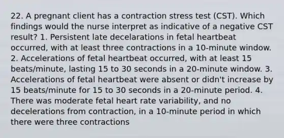 22. A pregnant client has a contraction stress test (CST). Which findings would the nurse interpret as indicative of a negative CST result? 1. Persistent late decelarations in fetal heartbeat occurred, with at least three contractions in a 10-minute window. 2. Accelerations of fetal heartbeat occurred, with at least 15 beats/minute, lasting 15 to 30 seconds in a 20-minute window. 3. Accelerations of fetal heartbeat were absent or didn't increase by 15 beats/minute for 15 to 30 seconds in a 20-minute period. 4. There was moderate fetal heart rate variability, and no decelerations from contraction, in a 10-minute period in which there were three contractions