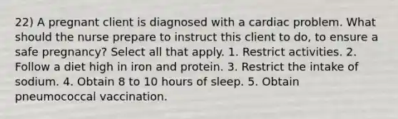 22) A pregnant client is diagnosed with a cardiac problem. What should the nurse prepare to instruct this client to do, to ensure a safe pregnancy? Select all that apply. 1. Restrict activities. 2. Follow a diet high in iron and protein. 3. Restrict the intake of sodium. 4. Obtain 8 to 10 hours of sleep. 5. Obtain pneumococcal vaccination.