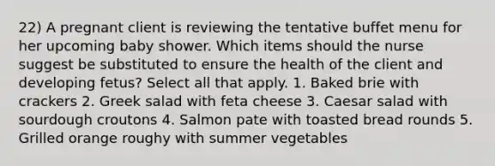 22) A pregnant client is reviewing the tentative buffet menu for her upcoming baby shower. Which items should the nurse suggest be substituted to ensure the health of the client and developing fetus? Select all that apply. 1. Baked brie with crackers 2. Greek salad with feta cheese 3. Caesar salad with sourdough croutons 4. Salmon pate with toasted bread rounds 5. Grilled orange roughy with summer vegetables