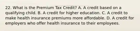 22. What is the Premium Tax Credit? A. A credit based on a qualifying child. B. A credit for higher education. C. A credit to make health insurance premiums more affordable. D. A credit for employers who offer health insurance to their employees.