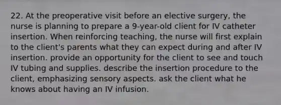 22. At the preoperative visit before an elective surgery, the nurse is planning to prepare a 9-year-old client for IV catheter insertion. When reinforcing teaching, the nurse will first explain to the client's parents what they can expect during and after IV insertion. provide an opportunity for the client to see and touch IV tubing and supplies. describe the insertion procedure to the client, emphasizing sensory aspects. ask the client what he knows about having an IV infusion.