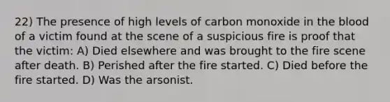 22) The presence of high levels of carbon monoxide in the blood of a victim found at the scene of a suspicious fire is proof that the victim: A) Died elsewhere and was brought to the fire scene after death. B) Perished after the fire started. C) Died before the fire started. D) Was the arsonist.