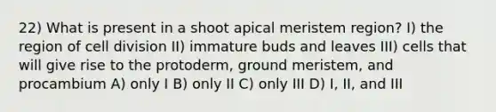 22) What is present in a shoot apical meristem region? I) the region of cell division II) immature buds and leaves III) cells that will give rise to the protoderm, ground meristem, and procambium A) only I B) only II C) only III D) I, II, and III