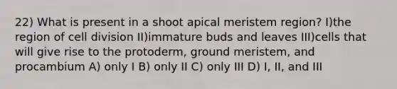 22) What is present in a shoot apical meristem region? I)the region of <a href='https://www.questionai.com/knowledge/kjHVAH8Me4-cell-division' class='anchor-knowledge'>cell division</a> II)immature buds and leaves III)cells that will give rise to the protoderm, ground meristem, and procambium A) only I B) only II C) only III D) I, II, and III