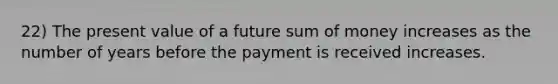 22) The present value of a future sum of money increases as the number of years before the payment is received increases.