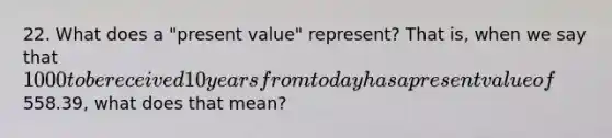 22. What does a "present value" represent? That is, when we say that 1000 to be received 10 years from today has a present value of558.39, what does that mean?