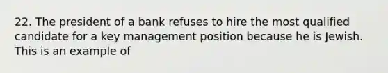 22. The president of a bank refuses to hire the most qualified candidate for a key management position because he is Jewish. This is an example of