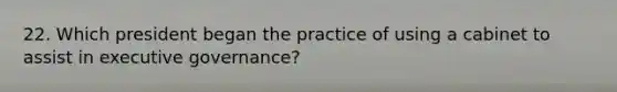 22. Which president began the practice of using a cabinet to assist in executive governance?