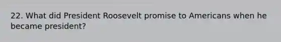 22. What did President Roosevelt promise to Americans when he became president?