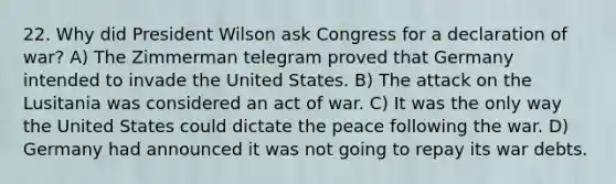 22. Why did President Wilson ask Congress for a declaration of war? A) The Zimmerman telegram proved that Germany intended to invade the United States. B) The attack on the Lusitania was considered an act of war. C) It was the only way the United States could dictate the peace following the war. D) Germany had announced it was not going to repay its war debts.