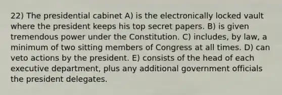 22) The presidential cabinet A) is the electronically locked vault where the president keeps his top secret papers. B) is given tremendous power under the Constitution. C) includes, by law, a minimum of two sitting members of Congress at all times. D) can veto actions by the president. E) consists of the head of each executive department, plus any additional government officials the president delegates.