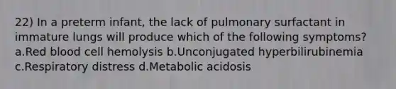 22) In a preterm infant, the lack of pulmonary surfactant in immature lungs will produce which of the following symptoms? a.Red blood cell hemolysis b.Unconjugated hyperbilirubinemia c.Respiratory distress d.Metabolic acidosis