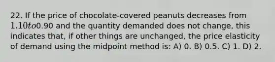 22. If the price of chocolate-covered peanuts decreases from 1.10 to0.90 and the quantity demanded does not change, this indicates that, if other things are unchanged, the price elasticity of demand using the midpoint method is: A) 0. B) 0.5. C) 1. D) 2.