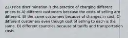 22) Price discrimination is the practice of charging different prices to A) different customers because the costs of selling are different. B) the same customers because of changes in cost. C) different customers even though cost of selling to each is the same. D) different countries because of tariffs and transportation costs.