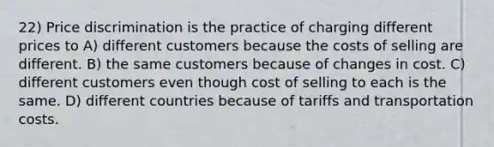 22) Price discrimination is the practice of charging different prices to A) different customers because the costs of selling are different. B) the same customers because of changes in cost. C) different customers even though cost of selling to each is the same. D) different countries because of tariffs and transportation costs.