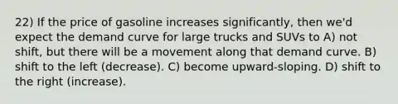 22) If the price of gasoline increases significantly, then we'd expect the demand curve for large trucks and SUVs to A) not shift, but there will be a movement along that demand curve. B) shift to the left (decrease). C) become upward-sloping. D) shift to the right (increase).