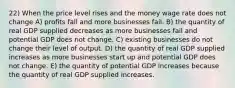 22) When the price level rises and the money wage rate does not change A) profits fall and more businesses fail. B) the quantity of real GDP supplied decreases as more businesses fail and potential GDP does not change. C) existing businesses do not change their level of output. D) the quantity of real GDP supplied increases as more businesses start up and potential GDP does not change. E) the quantity of potential GDP increases because the quantity of real GDP supplied increases.