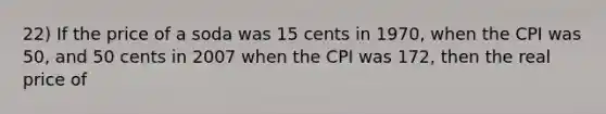 22) If the price of a soda was 15 cents in 1970, when the CPI was 50, and 50 cents in 2007 when the CPI was 172, then the real price of