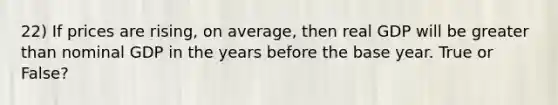 22) If prices are rising, on average, then real GDP will be greater than nominal GDP in the years before the base year. True or False?