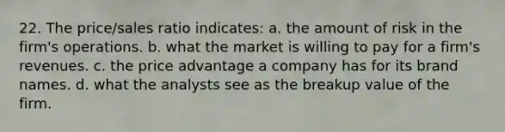 22. The price/sales ratio indicates: a. the amount of risk in the firm's operations. b. what the market is willing to pay for a firm's revenues. c. the price advantage a company has for its brand names. d. what the analysts see as the breakup value of the firm.