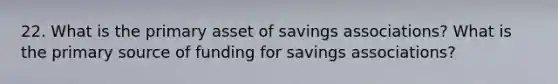 22. What is the primary asset of savings associations? What is the primary source of funding for savings associations?